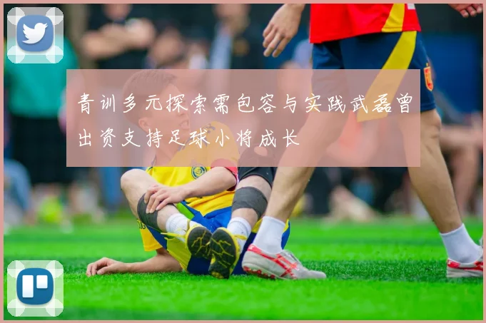 青训多元探索需包容与实践武磊曾出资支持足球小将成长