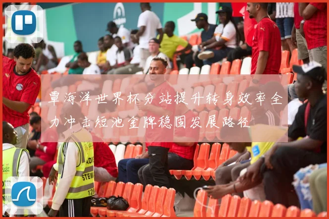 覃海洋世界杯分站提升转身效率全力冲击短池金牌稳固发展路径