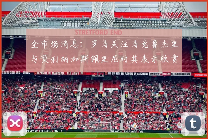 全市场消息：罗马关注马竞鲁杰里与莫利纳加斯佩里尼对其表示欣赏