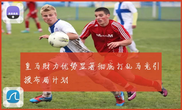皇马财力优势显著彻底打乱马竞引援布局计划