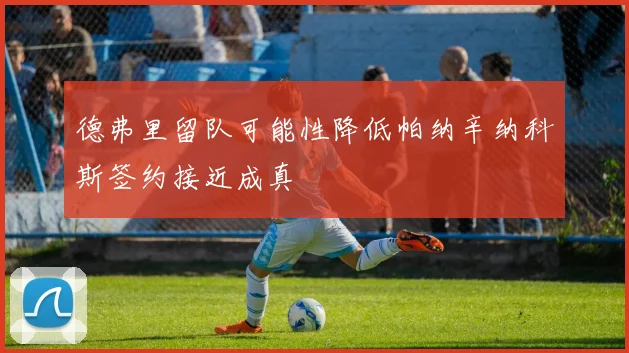 德弗里留队可能性降低帕纳辛纳科斯签约接近成真