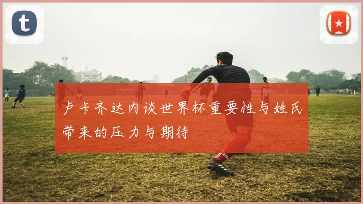卢卡齐达内谈世界杯重要性与姓氏带来的压力与期待