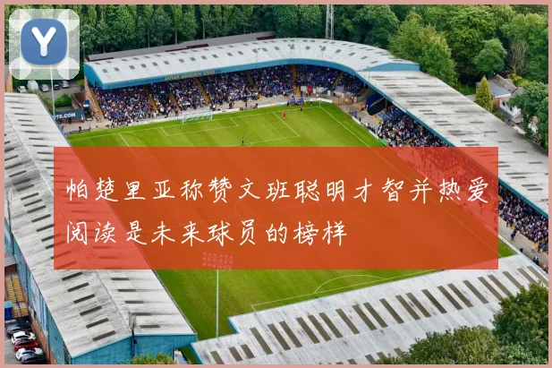 帕楚里亚称赞文班聪明才智并热爱阅读是未来球员的榜样