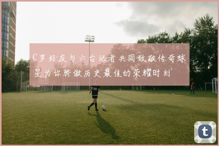 C罗好友与六台记者共同致敬传奇球星为你骄傲历史最佳的荣耀时刻