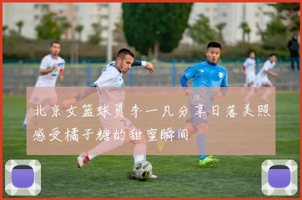 北京女篮球员李一凡分享日落美照感受橘子糖的甜蜜瞬间