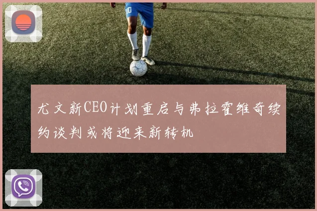 尤文新CEO计划重启与弗拉霍维奇续约谈判或将迎来新转机