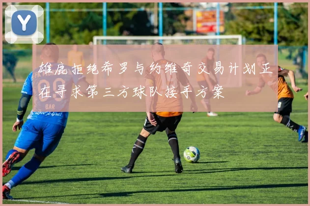 雄鹿拒绝希罗与约维奇交易计划正在寻求第三方球队接手方案