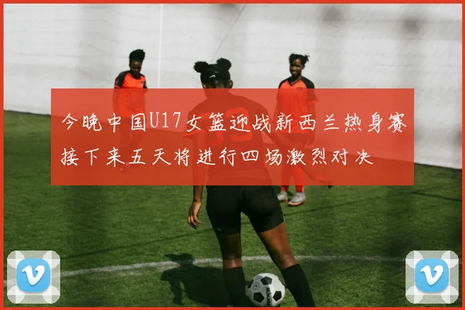 今晚中国U17女篮迎战新西兰热身赛接下来五天将进行四场激烈对决