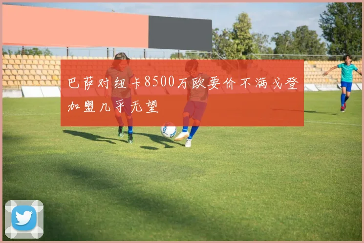巴萨对纽卡8500万欧要价不满戈登加盟几乎无望