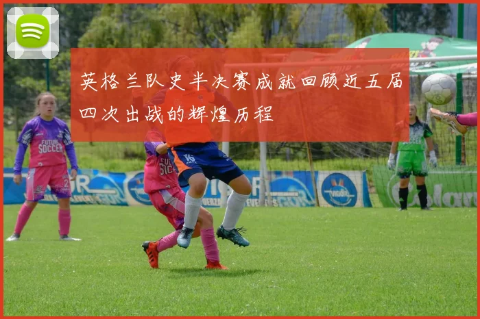 英格兰队史半决赛成就回顾近五届四次出战的辉煌历程