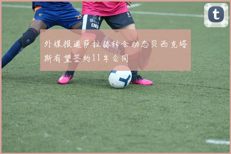 外媒报道萨拉赫转会动态贝西克塔斯有望签约11年合同