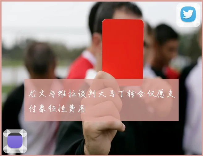 尤文与维拉谈判大马丁转会仅愿支付象征性费用