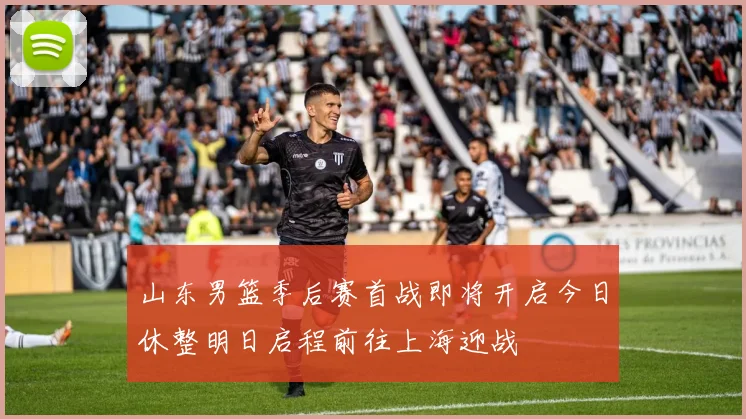 山东男篮季后赛首战即将开启今日休整明日启程前往上海迎战