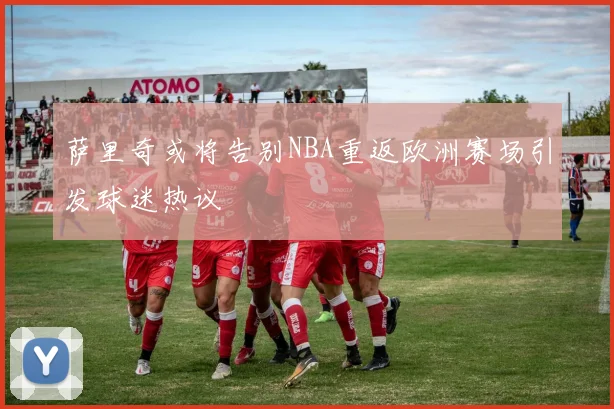 萨里奇或将告别NBA重返欧洲赛场引发球迷热议