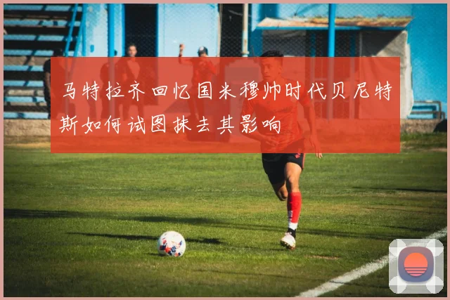 马特拉齐回忆国米穆帅时代贝尼特斯如何试图抹去其影响