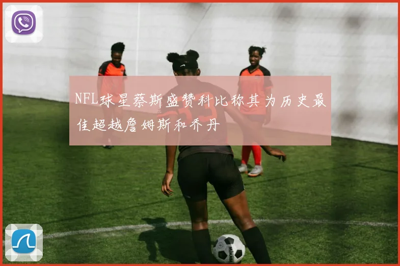 NFL球星蔡斯盛赞科比称其为历史最佳超越詹姆斯和乔丹