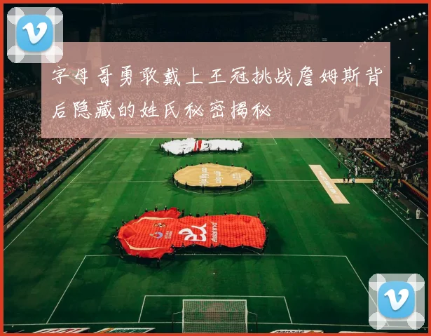 字母哥勇敢戴上王冠挑战詹姆斯背后隐藏的姓氏秘密揭秘
