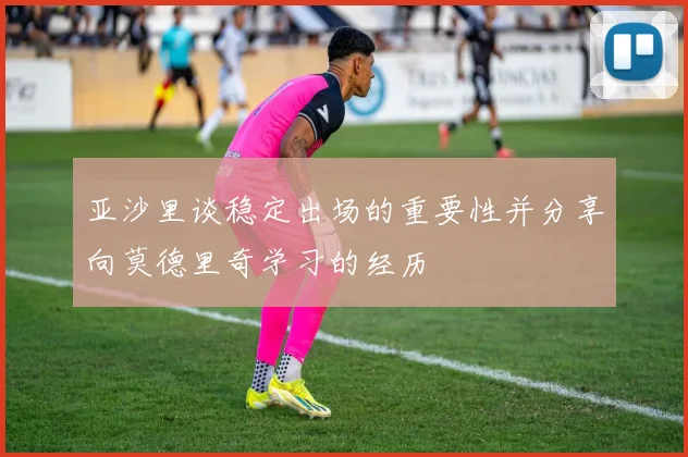 亚沙里谈稳定出场的重要性并分享向莫德里奇学习的经历